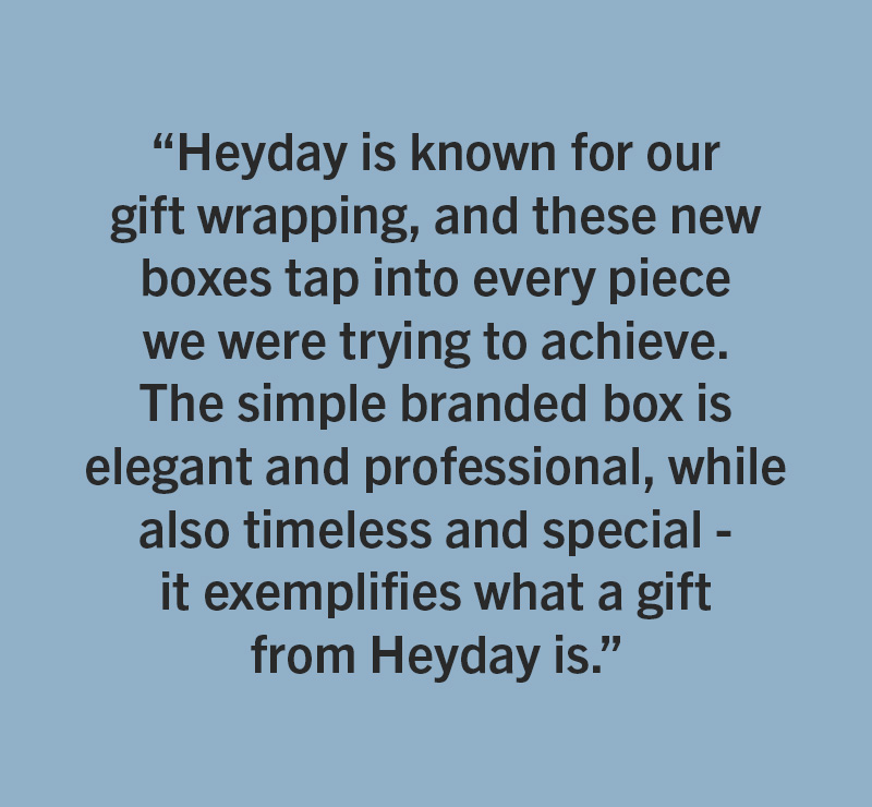 HeyDay - One of Mallory&rsquo;s personal favorites are the new gift boxes for jewelry. &ldquo;Heyday is known for our gift wrapping, and these new boxes tap into every piece we were trying to achieve. The simple branded box is elegant and professional, while also timeless and special - it exemplifies what a gift from Heyday is.&rdquo; 